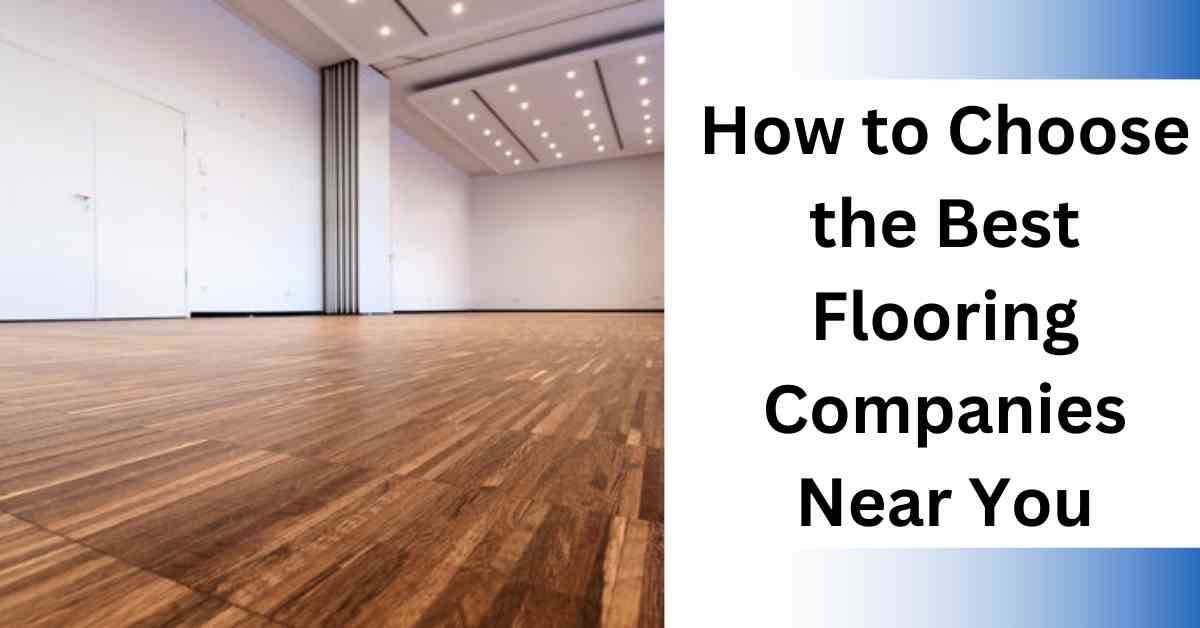 How to Choose the Best Flooring Companies Near You